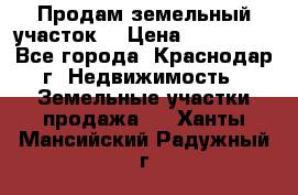 Продам земельный участок  › Цена ­ 570 000 - Все города, Краснодар г. Недвижимость » Земельные участки продажа   . Ханты-Мансийский,Радужный г.